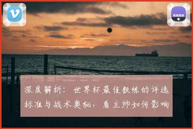 深度解析：世界杯最佳教练的评选标准与战术奥秘，看主帅如何影响球队命运