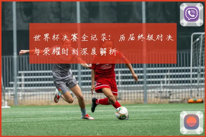 世界杯决赛全记录：历届终极对决与荣耀时刻深度解析
