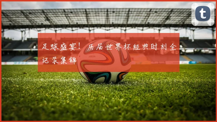 足球盛宴！历届世界杯经典时刻全记录集锦