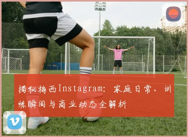 揭秘梅西Instagram：家庭日常、训练瞬间与商业动态全解析