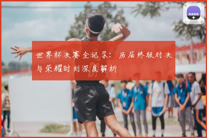 世界杯决赛全记录:历届终极对决与荣耀时刻深度解析