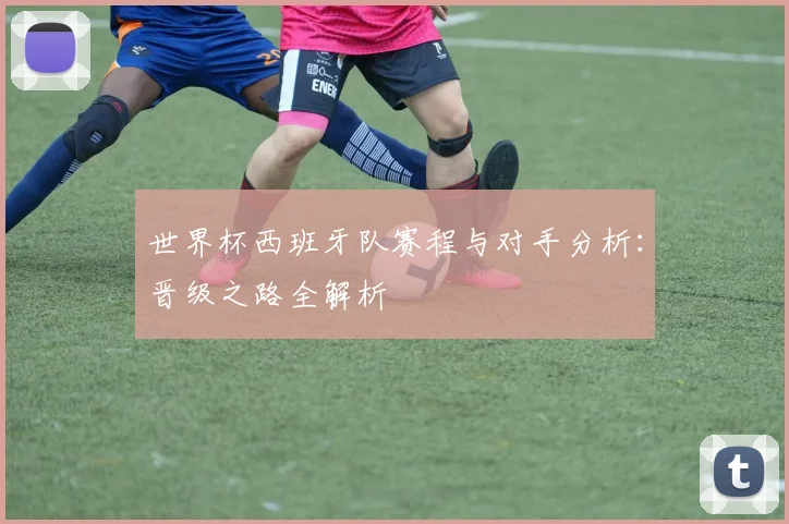 世界杯西班牙队赛程与对手分析：晋级之路全解析