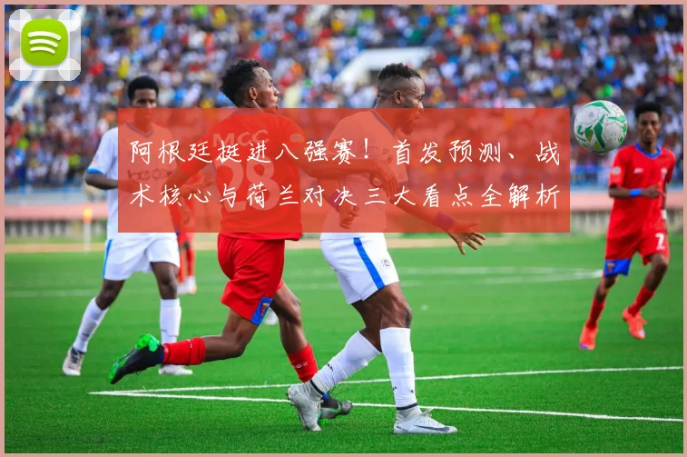 阿根廷挺进八强赛！首发预测、战术核心与荷兰对决三大看点全解析