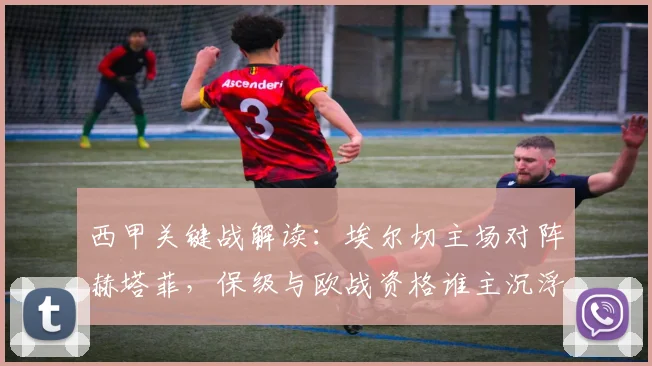 西甲关键战解读：埃尔切主场对阵赫塔菲，保级与欧战资格谁主沉浮？