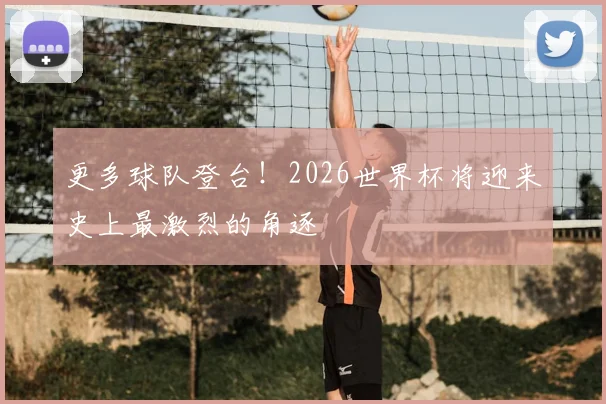 更多球队登台！2026世界杯将迎来史上最激烈的角逐